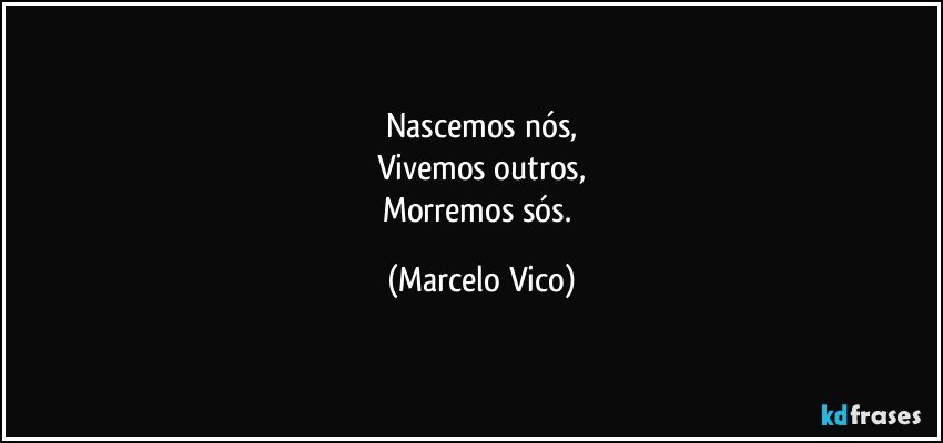 Nascemos nós,
Vivemos outros,
Morremos sós. (Marcelo Vico)