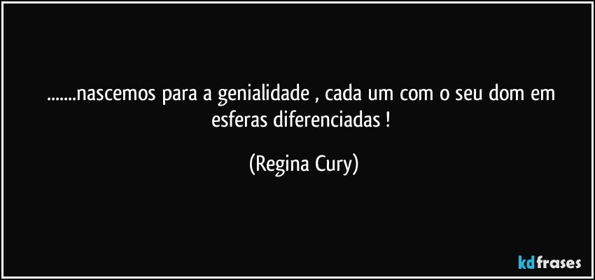 ...nascemos para a genialidade , cada um com o seu dom em  esferas diferenciadas ! (Regina Cury)