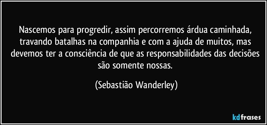 Nascemos para progredir, assim percorremos árdua caminhada, travando batalhas na companhia e com a ajuda de muitos, mas devemos ter a consciência de que as responsabilidades das decisões são somente nossas. (Sebastião Wanderley)