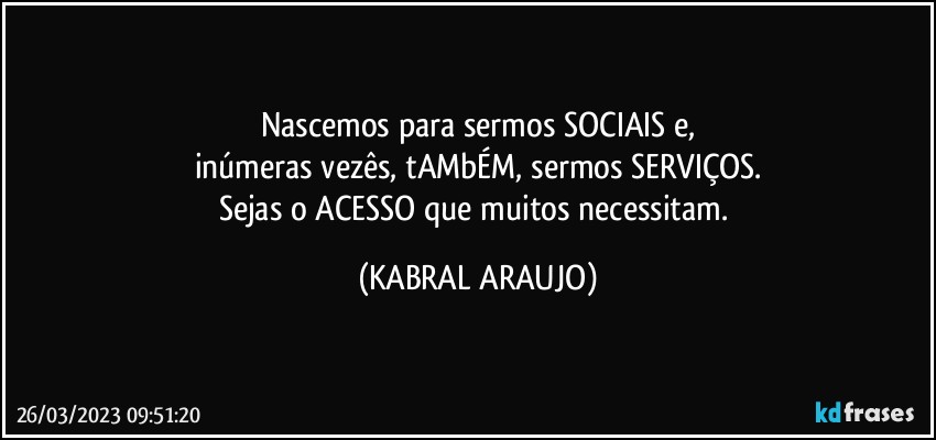 Nascemos para sermos SOCIAIS e,
inúmeras vezês, tAMbÉM, sermos SERVIÇOS.
Sejas o ACESSO que muitos necessitam. (KABRAL ARAUJO)