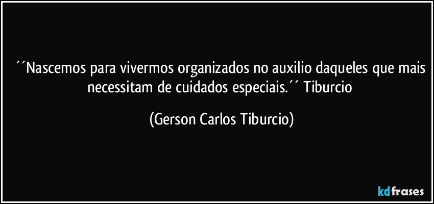 ´´Nascemos para vivermos organizados no auxilio daqueles que mais necessitam de cuidados especiais.´´ Tiburcio (Gerson Carlos Tiburcio)