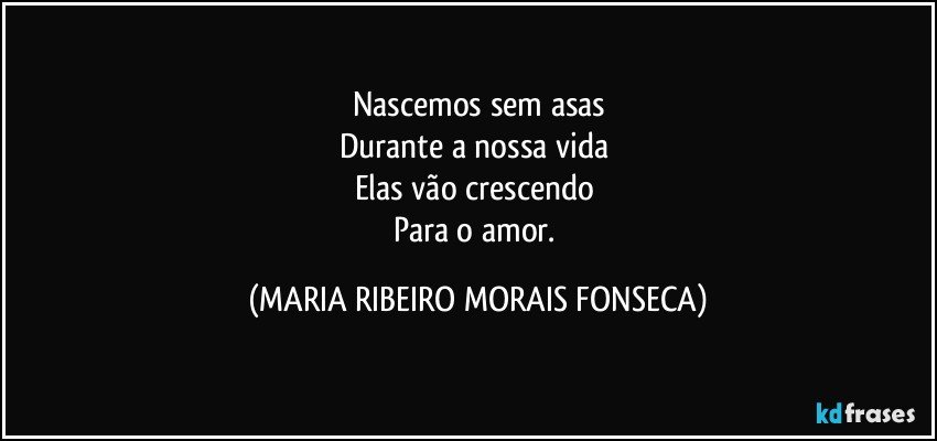 Nascemos sem asas
Durante a nossa vida 
Elas vão crescendo 
Para o amor. (MARIA RIBEIRO MORAIS FONSECA)