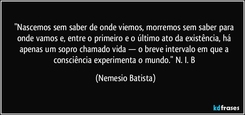"Nascemos sem saber de onde viemos, morremos sem saber para onde vamos e, entre o primeiro e o último ato da existência, há apenas um sopro chamado vida — o breve intervalo em que a consciência experimenta o mundo." N. I. B (Nemesio Batista)