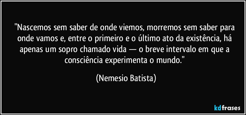 "Nascemos sem saber de onde viemos, morremos sem saber para onde vamos e, entre o primeiro e o último ato da existência, há apenas um sopro chamado vida — o breve intervalo em que a consciência experimenta o mundo." (Nemesio Batista)