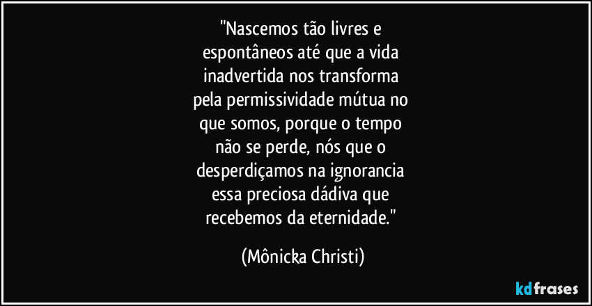 "Nascemos tão livres e 
espontâneos até que a vida 
inadvertida nos transforma  
pela permissividade mútua no 
que somos, porque o tempo 
não se perde, nós que o 
desperdiçamos na ignorancia 
essa preciosa dádiva que 
recebemos da eternidade." (Mônicka Christi)