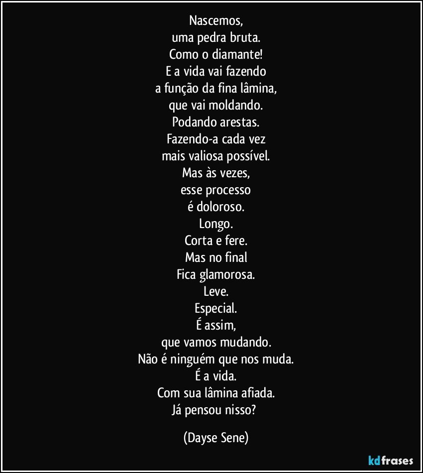 Nascemos,
uma pedra bruta.
Como o diamante!
E a vida vai fazendo
a função da fina lâmina,
que vai moldando.
Podando arestas.
Fazendo-a cada vez
mais valiosa possível.
Mas às vezes,
esse processo
é doloroso.
Longo.
Corta e fere.
Mas no final
Fica glamorosa.
Leve.
Especial.
É assim,
que vamos mudando.
Não é ninguém que nos muda.
É a vida.
Com sua lâmina afiada.
Já pensou nisso? (Dayse Sene)