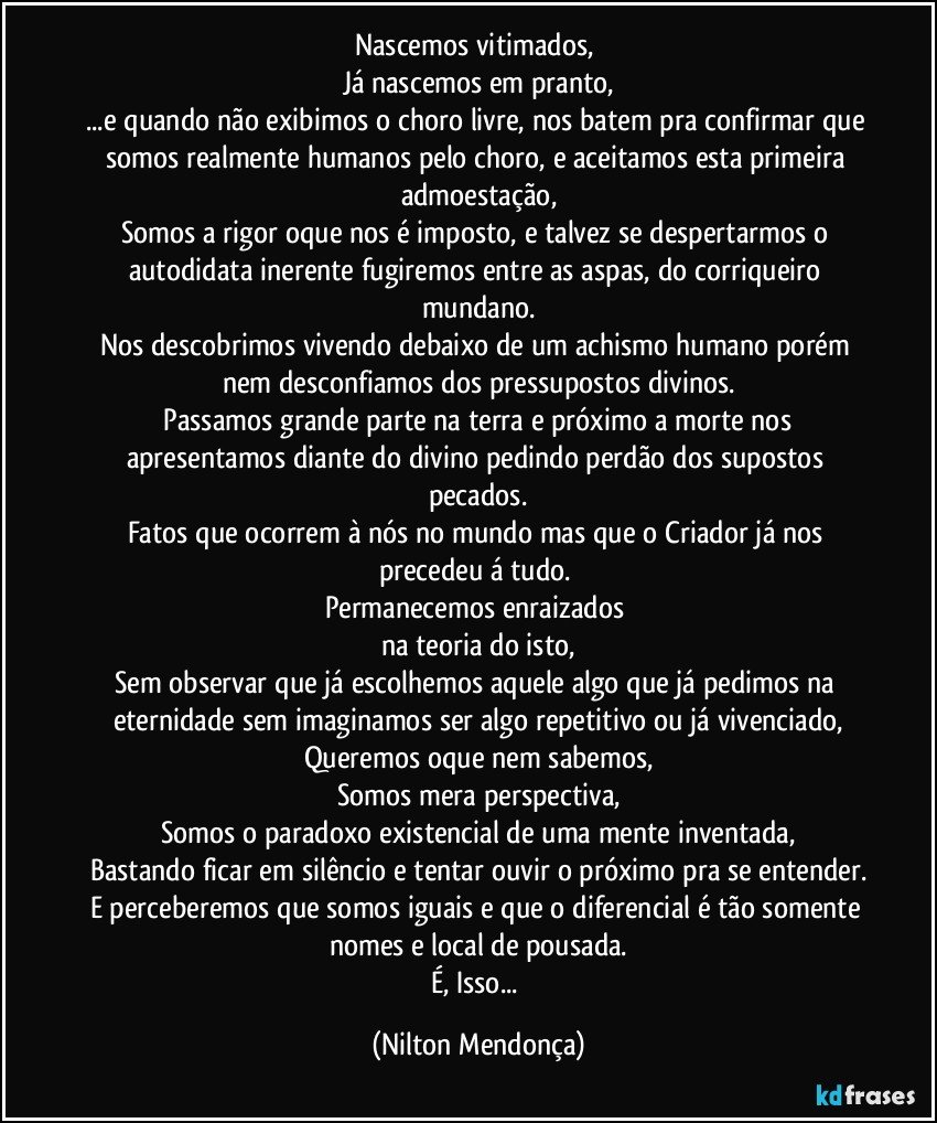 Nascemos vitimados, 
Já nascemos em pranto,
...e quando não exibimos o choro livre, nos batem pra confirmar que somos realmente humanos pelo choro, e aceitamos esta primeira admoestação,
Somos a rigor oque nos é imposto, e talvez se despertarmos o autodidata inerente fugiremos entre as aspas, do corriqueiro mundano.
Nos descobrimos vivendo debaixo de um achismo humano porém nem desconfiamos dos pressupostos divinos.
 Passamos grande parte na terra e próximo a morte nos apresentamos diante do divino pedindo perdão dos supostos pecados.
Fatos que ocorrem à nós no mundo mas que o Criador já nos precedeu á tudo.  
Permanecemos enraizados 
na teoria do isto,
Sem observar que já escolhemos aquele algo que já pedimos na eternidade sem imaginamos ser algo repetitivo ou já vivenciado,
Queremos oque nem sabemos,
Somos mera perspectiva,
Somos o paradoxo existencial de uma mente inventada,
Bastando ficar em silêncio e tentar ouvir o próximo pra se entender.
E perceberemos que somos iguais e que o diferencial é tão somente nomes e local de pousada.
É, Isso... (Nilton Mendonça)