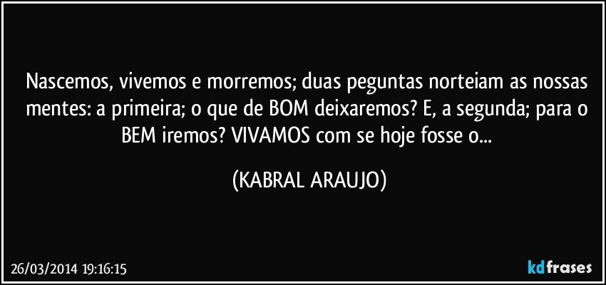 Nascemos, vivemos e morremos; duas peguntas norteiam as nossas mentes: a primeira; o que de BOM deixaremos? E, a segunda; para o BEM iremos? VIVAMOS com se hoje fosse o... (KABRAL ARAUJO)