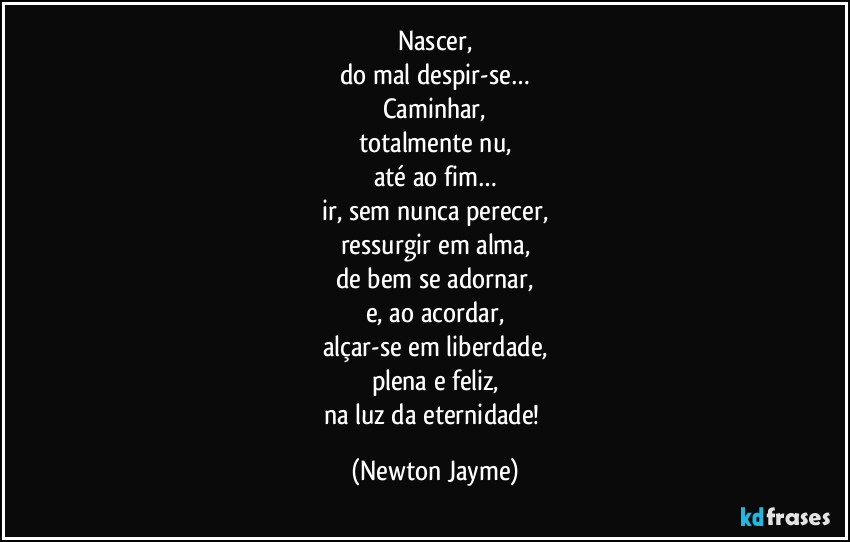 Nascer,
do mal despir-se…
Caminhar,
totalmente nu,
até ao fim…
ir, sem nunca perecer,
ressurgir em alma,
de bem se adornar,
e, ao acordar,
alçar-se em liberdade,
plena e feliz,
na luz da eternidade! (Newton Jayme)