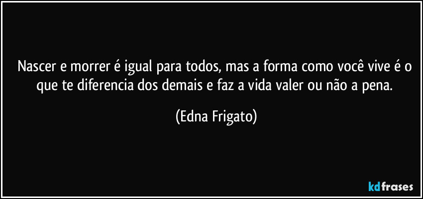 Nascer e morrer é igual para todos, mas a forma como você vive é o que te diferencia dos demais e faz a vida valer ou não a pena. (Edna Frigato)