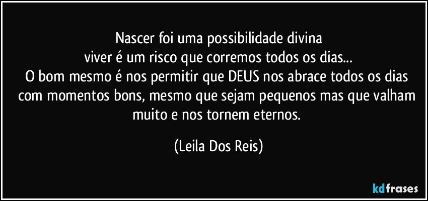 Nascer foi uma possibilidade divina
viver é um risco que corremos todos os dias...
O bom mesmo é nos permitir que DEUS nos abrace todos os dias com momentos bons, mesmo que sejam pequenos mas que valham muito e nos tornem eternos. (Leila Dos Reis)