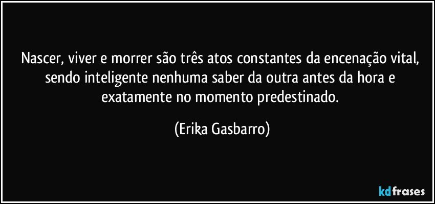 Nascer, viver e morrer são três atos constantes da encenação vital, sendo inteligente nenhuma saber da outra antes da hora e exatamente no momento predestinado. (Erika Gasbarro)