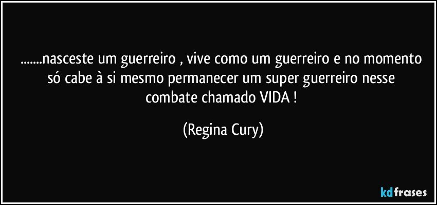 ...nasceste  um guerreiro  , vive como um guerreiro e no  momento só cabe à si  mesmo  permanecer um super guerreiro   nesse combate  chamado VIDA ! (Regina Cury)