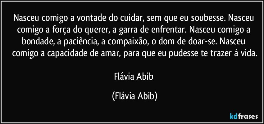 Nasceu comigo a vontade do cuidar, sem que eu soubesse. Nasceu comigo a força do querer, a garra de enfrentar. Nasceu comigo a bondade, a paciência, a compaixão, o dom de doar-se. Nasceu comigo a capacidade de amar, para que eu pudesse te trazer à vida.

Flávia Abib (Flávia Abib)