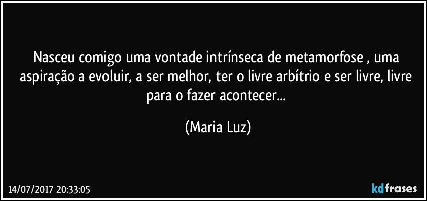 Nasceu comigo uma vontade intrínseca de metamorfose , uma aspiração a evoluir, a ser melhor, ter o livre arbítrio e ser livre, livre para o fazer acontecer... (Maria Luz)