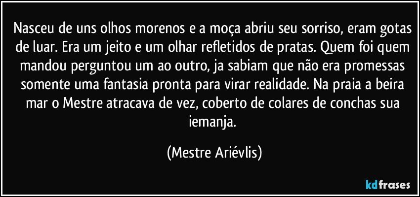 Nasceu de uns olhos morenos e a moça abriu seu sorriso, eram gotas de luar. Era um jeito e um olhar refletidos de pratas. Quem foi quem mandou perguntou um ao outro, ja sabiam que não era promessas somente uma fantasia pronta para virar realidade. Na praia a beira mar o Mestre atracava de vez, coberto de colares de conchas sua iemanja. (Mestre Ariévlis)