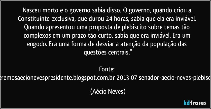 Nasceu morto e o governo sabia disso. O governo, quando criou a Constituinte exclusiva, que durou 24 horas, sabia que ela era inviável. Quando apresentou uma proposta de plebiscito sobre temas tão complexos em um prazo tão curto, sabia que era inviável. Era um engodo. Era uma forma de desviar a atenção da população das questões centrais."

Fonte: http://www.queremosaecionevespresidente.blogspot.com.br/2013/07/senador-aecio-neves-plebiscito-nasceu.html (Aécio Neves)