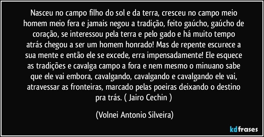 Nasceu no campo filho do sol e da terra, cresceu no campo meio homem meio fera e jamais negou a tradição, feito gaúcho, gaúcho de coração, se interessou  pela terra e pelo gado e há muito tempo atrás chegou a ser um homem honrado! Mas de repente  escurece a sua mente e então ele se excede, erra impensadamente! Ele esquece as tradições e cavalga campo a fora e nem mesmo o minuano sabe que ele vai embora, cavalgando, cavalgando e cavalgando ele vai, atravessar as fronteiras, marcado pelas poeiras deixando o destino pra trás. ( Jairo Cechin ) (Volnei Antonio Silveira)