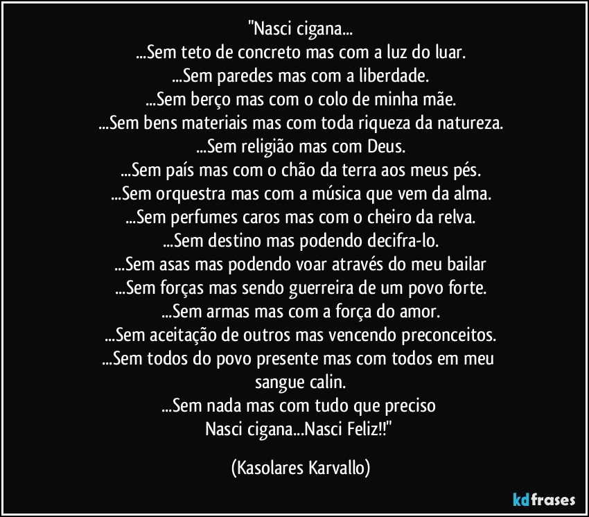 "Nasci cigana...
...Sem teto de concreto mas com a luz do luar.
...Sem paredes mas com a liberdade.
...Sem berço mas com o colo de minha mãe.
...Sem bens materiais mas com toda riqueza da natureza.
...Sem religião mas com Deus.
...Sem país mas com o chão da terra aos meus pés.
...Sem orquestra mas com a música que vem da alma.
...Sem perfumes caros mas com o cheiro da relva.
...Sem destino mas podendo decifra-lo.
...Sem asas mas podendo voar através do meu bailar
...Sem forças mas sendo guerreira de um povo forte.
...Sem armas mas com a força do amor.
...Sem aceitação de outros mas vencendo preconceitos.
...Sem todos do povo presente mas com todos em meu 
sangue calin.
...Sem nada mas com tudo que preciso 
Nasci cigana...Nasci Feliz!!" (Kasolares Karvallo)