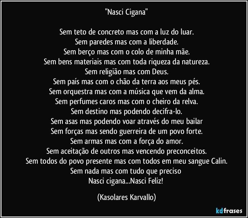 "Nasci Cigana"

Sem teto de concreto mas com a luz do luar.
Sem paredes mas com a liberdade.
Sem berço mas com o colo de minha mãe.
Sem bens materiais mas com toda riqueza da natureza.
Sem religião mas com Deus.
Sem país mas com o chão da terra aos meus pés.
Sem orquestra mas com a música que vem da alma.
Sem perfumes caros mas com o cheiro da relva.
Sem destino mas podendo decifra-lo.
Sem asas mas podendo voar através do meu bailar
Sem forças mas sendo guerreira de um povo forte.
Sem armas mas com a força do amor.
Sem aceitação de outros mas vencendo preconceitos.
Sem todos do povo presente mas com todos em meu sangue Calin.
Sem nada mas com tudo que preciso 
Nasci cigana...Nasci Feliz! (Kasolares Karvallo)