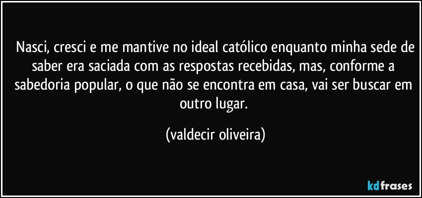 ⁠Nasci, cresci e me mantive no ideal católico enquanto minha sede de saber era saciada com as respostas recebidas, mas, conforme a sabedoria popular, o que não se encontra em casa, vai ser buscar em outro lugar. (valdecir oliveira)