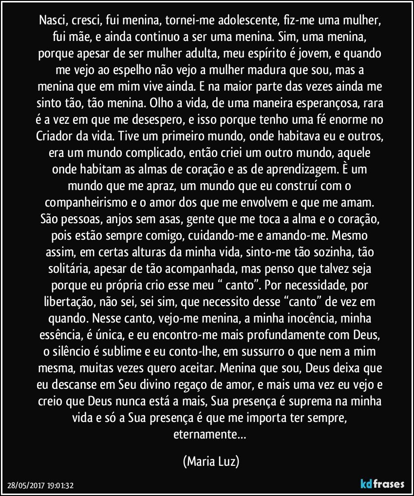 Nasci, cresci, fui menina, tornei-me adolescente, fiz-me uma mulher, fui mãe, e ainda continuo a ser uma menina. Sim, uma menina, porque apesar de ser mulher adulta, meu espírito é jovem, e quando me vejo ao espelho não vejo a mulher madura que sou, mas a menina que em mim vive ainda. E na maior parte das vezes ainda me sinto tão, tão menina. Olho a vida, de uma maneira esperançosa, rara é a vez em que me desespero, e isso porque tenho uma fé enorme no Criador da vida. Tive um primeiro mundo, onde habitava eu e outros, era um mundo complicado, então criei um outro mundo, aquele onde habitam as almas de coração e as de aprendizagem. È um mundo que me apraz, um mundo que eu construí com o companheirismo e o amor dos que me envolvem e que me amam. São pessoas, anjos sem asas, gente que me toca a alma e o coração, pois estão sempre comigo, cuidando-me e amando-me. Mesmo assim, em certas alturas da minha vida, sinto-me tão sozinha, tão solitária, apesar de tão acompanhada, mas penso que talvez seja porque eu própria crio esse meu “ canto”. Por necessidade, por libertação, não sei, sei sim, que necessito desse “canto” de vez em quando. Nesse canto, vejo-me menina, a minha inocência, minha essência, é única, e eu encontro-me mais profundamente com Deus, o silêncio é sublime e eu conto-lhe, em sussurro o que nem a mim mesma, muitas vezes quero aceitar. Menina que sou, Deus deixa que eu descanse em Seu divino regaço de amor, e mais uma vez eu vejo e creio que Deus nunca está a mais, Sua presença é suprema na minha vida e só a Sua presença é que me importa ter sempre, eternamente… (Maria Luz)