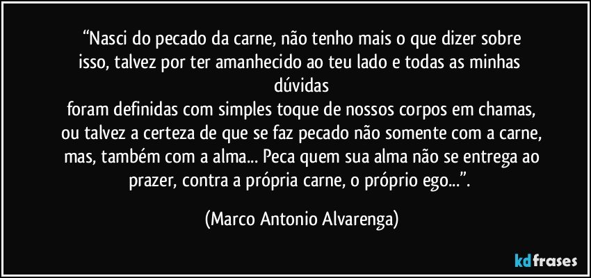 “Nasci do pecado da carne, não tenho mais o que dizer sobre
isso, talvez por ter amanhecido ao teu lado e todas as minhas dúvidas
foram definidas com simples toque de nossos corpos em chamas,
ou talvez a certeza de que se faz pecado não somente com a carne,
mas, também com a alma... Peca quem sua alma não se entrega ao
prazer, contra a própria carne, o próprio ego...”. (Marco Antonio Alvarenga)