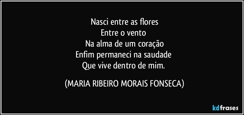 Nasci entre as flores
Entre o vento 
Na alma de um coração
Enfim permaneci na saudade 
Que vive dentro de mim. (MARIA RIBEIRO MORAIS FONSECA)