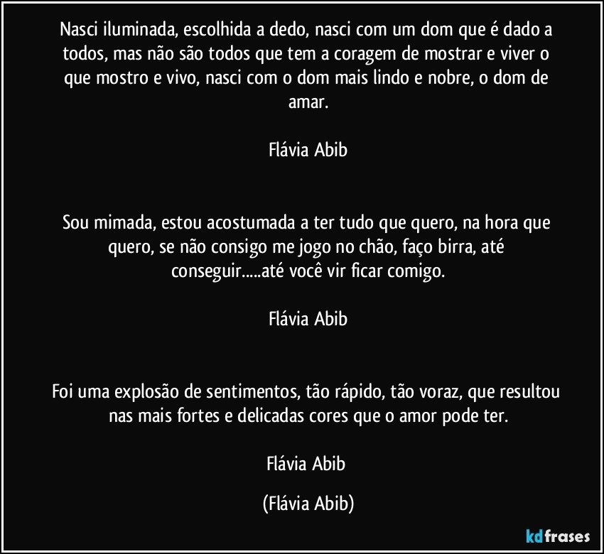 Nasci iluminada, escolhida a dedo, nasci com um dom que é dado a todos, mas não são todos que tem a coragem de mostrar e viver o que mostro e vivo, nasci com o dom mais lindo e nobre, o dom de amar.

Flávia Abib


Sou mimada, estou acostumada a ter tudo que quero, na hora que quero, se não consigo me jogo no chão, faço birra, até conseguir...até você vir ficar comigo.

Flávia Abib


Foi uma explosão de sentimentos, tão rápido, tão voraz, que resultou nas mais fortes e delicadas cores que o amor pode ter.

Flávia Abib (Flávia Abib)