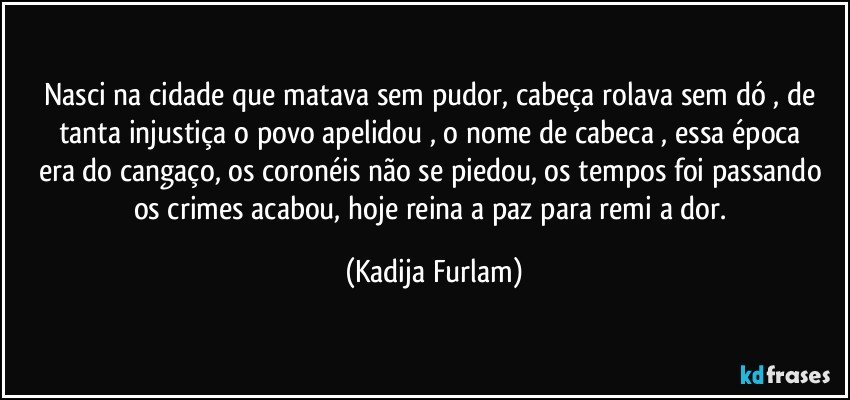 Nasci na cidade  que matava sem pudor, cabeça  rolava sem dó , de tanta injustiça   o povo apelidou , o nome de cabeca ,  essa época  era do cangaço,  os coronéis  não  se piedou, os tempos foi passando os crimes acabou, hoje reina a paz para remi  a dor. (Kadija Furlam)