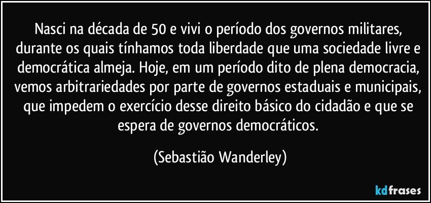 Nasci na década de 50 e vivi o período dos governos militares, durante os quais tínhamos toda liberdade que uma sociedade livre e democrática almeja. Hoje, em um período dito de plena democracia, vemos arbitrariedades por parte de governos estaduais e municipais, que impedem o exercício desse direito básico do cidadão e que se espera de governos democráticos. (Sebastião Wanderley)