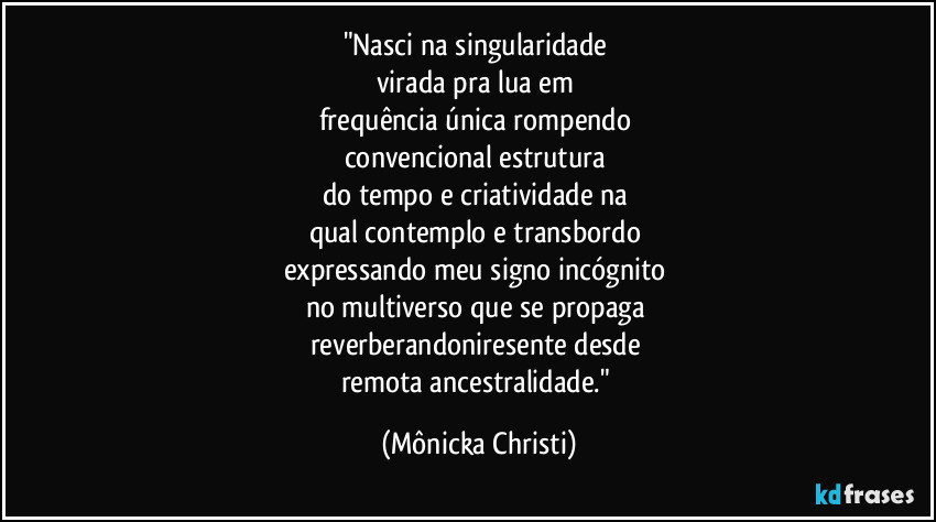 "Nasci na singularidade 
virada pra lua em 
frequência única rompendo 
convencional estrutura 
do tempo e criatividade na 
qual contemplo e transbordo 
expressando meu signo incógnito 
no multiverso que se propaga 
reverberandoniresente desde 
remota ancestralidade." (Mônicka Christi)