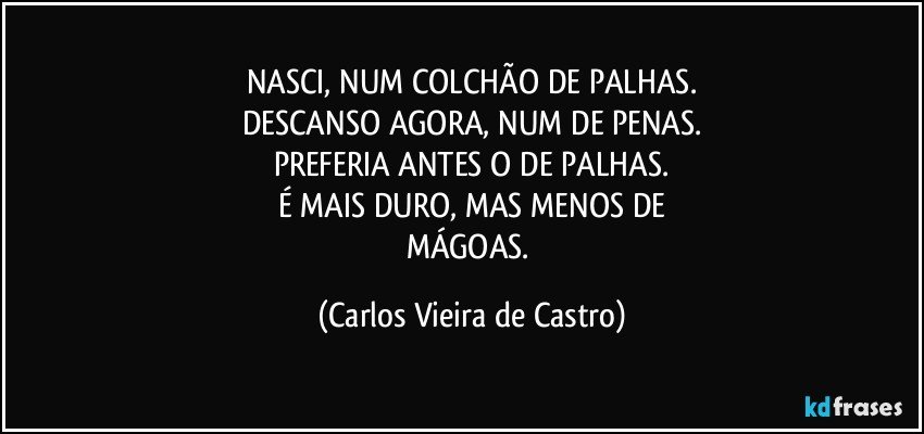 NASCI, NUM COLCHÃO DE PALHAS.
DESCANSO AGORA, NUM DE PENAS.
PREFERIA ANTES O DE PALHAS.
É MAIS DURO, MAS MENOS DE
MÁGOAS. (Carlos Vieira de Castro)