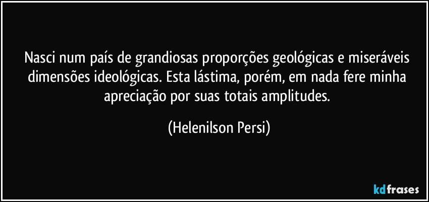 Nasci num país de grandiosas proporções geológicas e miseráveis dimensões ideológicas. Esta lástima, porém, em nada fere minha apreciação por suas totais amplitudes. (Helenilson Persi)