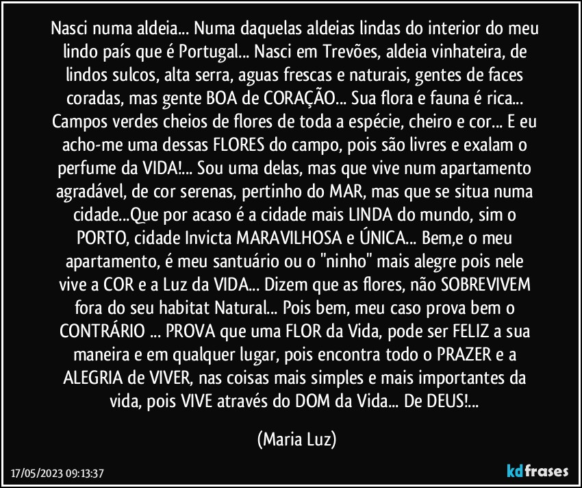 Nasci numa aldeia... Numa daquelas aldeias lindas do interior do meu lindo país que é Portugal... Nasci em Trevões,  aldeia vinhateira, de lindos sulcos, alta serra, aguas frescas e naturais, gentes de faces coradas, mas gente BOA de CORAÇÃO... Sua flora e fauna é rica... Campos verdes cheios de flores de toda a espécie, cheiro e cor... E eu acho-me uma dessas FLORES do campo, pois são livres e exalam o perfume da VIDA!... Sou uma delas, mas que vive num apartamento agradável, de cor serenas, pertinho do MAR, mas que se situa numa cidade...Que por acaso é a cidade mais LINDA do mundo, sim o PORTO, cidade Invicta MARAVILHOSA e ÚNICA... Bem,e o meu apartamento, é meu santuário ou o "ninho" mais alegre pois nele vive a COR e a Luz da VIDA... Dizem que as flores, não SOBREVIVEM fora do seu habitat Natural... Pois bem, meu caso prova bem o CONTRÁRIO ... PROVA que uma FLOR da Vida,  pode ser FELIZ a sua maneira e em qualquer lugar, pois encontra todo o PRAZER e a ALEGRIA de VIVER, nas coisas mais simples e mais importantes da vida, pois VIVE através do DOM da Vida... De DEUS!... (Maria Luz)