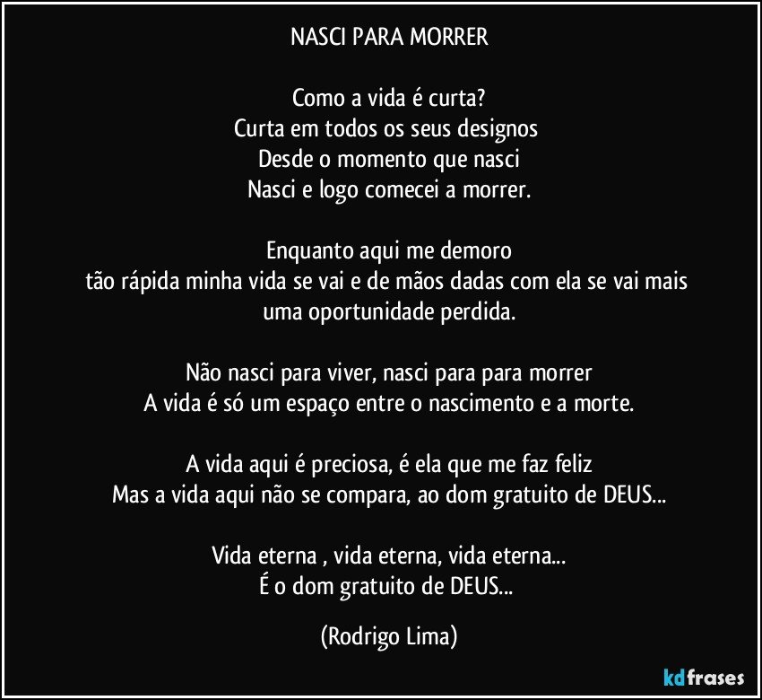 NASCI PARA MORRER

Como a vida é curta?
Curta em todos os seus designos 
Desde o momento que nasci
Nasci e logo comecei a morrer.

Enquanto aqui me demoro
tão rápida minha vida se vai e de mãos dadas com ela se vai mais uma oportunidade perdida.

Não nasci para viver, nasci para para morrer
A vida é só um espaço entre o nascimento e a morte.

A vida aqui é preciosa, é ela que me faz feliz
Mas a vida aqui não se compara, ao dom gratuito de DEUS...

Vida eterna , vida eterna, vida eterna...
É o dom gratuito de DEUS... (Rodrigo Lima)