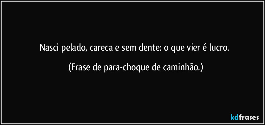 Nasci pelado, careca e sem dente: o que vier é lucro. (Frase de para-choque de caminhão.)