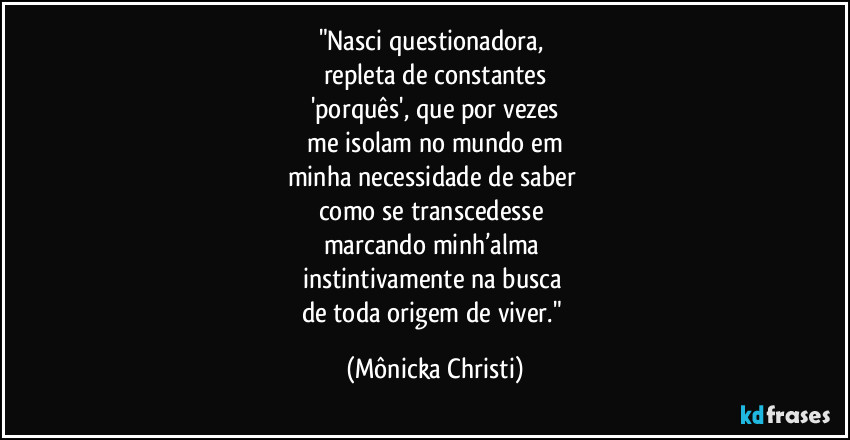 "Nasci questionadora,
repleta de constantes
'porquês', que por vezes
me isolam no mundo em
minha necessidade de saber
como se transcedesse
marcando minh’alma
instintivamente na busca
de toda origem de viver." (Mônicka Christi)