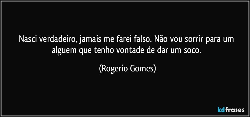 Nasci verdadeiro, jamais me farei falso. Não vou sorrir para um alguem que tenho vontade de dar um soco. (Rogerio Gomes)