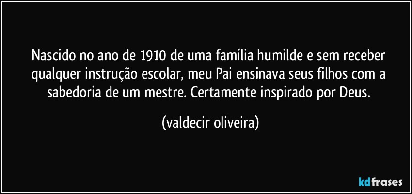 Nascido no ano de 1910 de uma família humilde e sem receber qualquer instrução escolar, meu Pai ensinava seus filhos com a sabedoria de um mestre. Certamente inspirado por Deus. (valdecir oliveira)