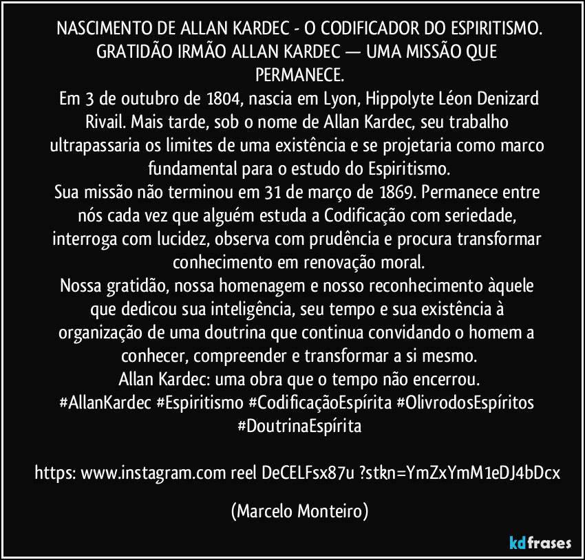 NASCIMENTO DE ALLAN KARDEC - O CODIFICADOR DO ESPIRITISMO.
GRATIDÃO IRMÃO ALLAN KARDEC — UMA MISSÃO QUE PERMANECE.
 Em 3 de outubro de 1804, nascia em Lyon, Hippolyte Léon Denizard Rivail. Mais tarde, sob o nome de Allan Kardec, seu trabalho ultrapassaria os limites de uma existência e se projetaria como marco fundamental para o estudo do Espiritismo.
Sua missão não terminou em 31 de março de 1869. Permanece entre nós cada vez que alguém estuda a Codificação com seriedade, interroga com lucidez, observa com prudência e procura transformar conhecimento em renovação moral.
Nossa gratidão, nossa homenagem e nosso reconhecimento àquele que dedicou sua inteligência, seu tempo e sua existência à organização de uma doutrina que continua convidando o homem a conhecer, compreender e transformar a si mesmo.
Allan Kardec: uma obra que o tempo não encerrou.
#AllanKardec #Espiritismo #CodificaçãoEspírita #OlivrodosEspíritos #DoutrinaEspírita
               https://www.instagram.com/reel/DeCELFsx87u/?stkn=YmZxYmM1eDJ4bDcx (Marcelo Monteiro)