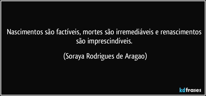 Nascimentos são factíveis, mortes são irremediáveis e renascimentos são imprescindíveis. (Soraya Rodrigues de Aragao)