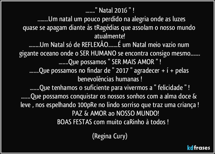 ..." Natal 2016 " !
           ...Um natal um pouco perdido na alegria onde as luzes quase se apagam diante às tRagédias que assolam o nosso mundo atualmente!
...Um Natal só de REFLEXÂO...É um Natal meio vazio num gigante oceano onde o SER HUMANO se encontra consigo mesmo...
...Que possamos " SER MAIS  AMOR " !
...Que possamos no  findar de " 2017 " agradecer + í + pelas benevolências humanas !
...Que tenhamos o suficiente para vivermos a " felicidade " !
...Que possamos conquistar os nossos sonhos com a alma doce & leve , nos espelhando 100pRe no lindo sorriso que traz uma criança !
                           PAZ & AMOR ao NOSSO MUNDO!
                    BOAS FESTAS com muito caRinho à todos ! (Regina Cury)