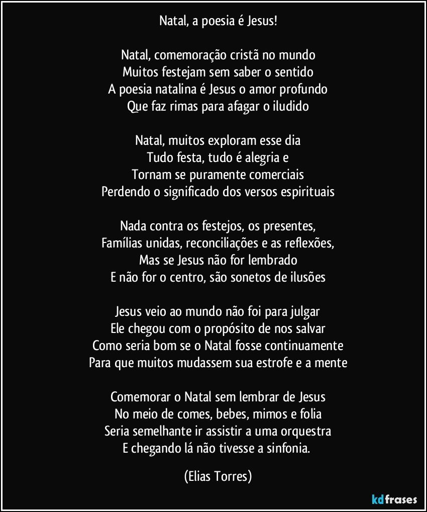 Natal, a poesia é Jesus!
 
Natal, comemoração cristã no mundo
Muitos festejam sem saber o sentido
A poesia natalina é Jesus o amor profundo
Que faz rimas para afagar o iludido
 
Natal, muitos exploram esse dia
Tudo festa, tudo é alegria e
Tornam se puramente comerciais
Perdendo o significado dos versos espirituais
 
Nada contra os festejos, os presentes,
Famílias unidas, reconciliações e as reflexões,
Mas se Jesus não for lembrado
E não for o centro, são sonetos de ilusões
 
Jesus veio ao mundo não foi para julgar
Ele chegou com o propósito de nos salvar
Como seria bom se o Natal fosse continuamente
Para que muitos mudassem sua estrofe e a mente
 
Comemorar o Natal sem lembrar de Jesus
No meio de comes, bebes, mimos e folia
Seria semelhante ir assistir a uma orquestra
E chegando lá não tivesse a sinfonia. (Elias Torres)