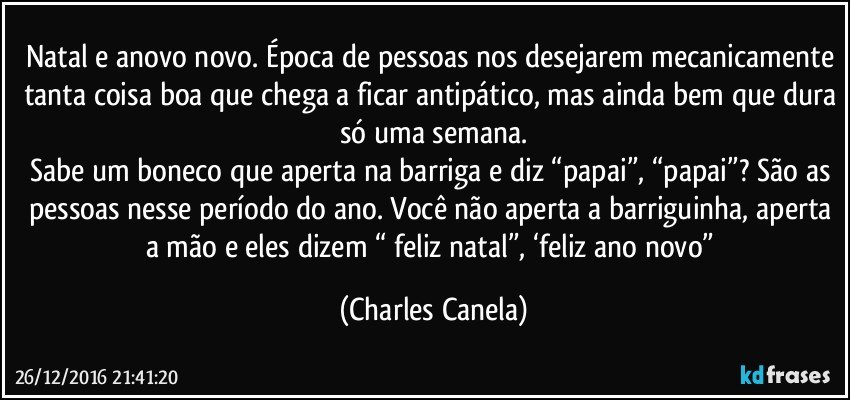 Natal e anovo novo. Época de pessoas nos desejarem mecanicamente tanta coisa boa que chega a ficar antipático, mas ainda bem que dura só uma semana.
Sabe um boneco que aperta na barriga e diz “papai”, “papai”? São as pessoas nesse período do ano. Você não aperta a barriguinha, aperta a mão e eles dizem “ feliz natal”, ‘feliz ano novo” (Charles Canela)