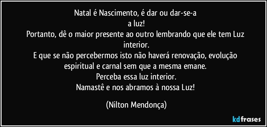 Natal é Nascimento, é dar ou dar-se-a 
a luz!
Portanto, dê o maior presente ao outro lembrando que ele tem Luz interior.
E que se não percebermos isto não haverá renovação, evolução espiritual e carnal sem que a mesma emane. 
Perceba essa luz interior.
Namastê e nos abramos à nossa Luz! (Nilton Mendonça)