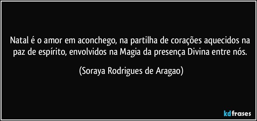 Natal é o amor em aconchego, na partilha de corações aquecidos na paz de espírito, envolvidos na Magia da presença Divina entre nós. (Soraya Rodrigues de Aragao)