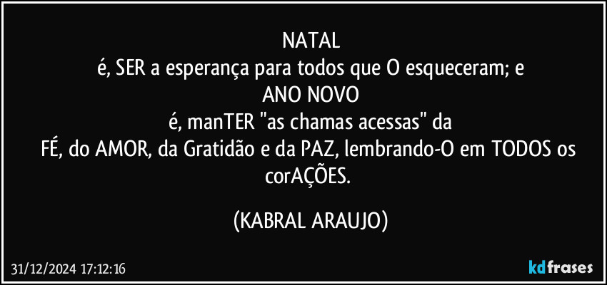 NATAL
é, SER a esperança para todos que O esqueceram; e
ANO NOVO
é, manTER "as chamas acessas" da
FÉ, do AMOR, da Gratidão e da PAZ, lembrando-O em TODOS os corAÇÕES. (KABRAL ARAUJO)