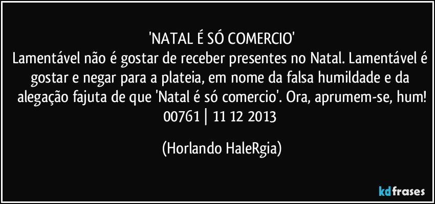 'NATAL É SÓ COMERCIO'
Lamentável não é gostar de receber presentes no Natal. Lamentável é gostar e negar para a plateia, em nome da falsa humildade e da alegação fajuta de que 'Natal é só comercio'. Ora, aprumem-se, hum!
00761 | 11/12/2013 (Horlando HaleRgia)