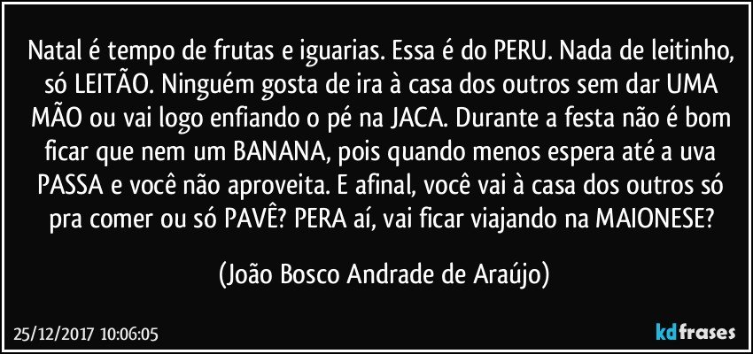 Natal é tempo de frutas e iguarias. Essa é do PERU. Nada de leitinho, só LEITÃO. Ninguém gosta de ira à casa dos outros sem dar UMA MÃO ou vai logo enfiando o pé na JACA. Durante a festa não é bom ficar que nem um BANANA, pois quando menos espera até a uva PASSA e você não aproveita. E afinal, você vai à casa dos outros só pra comer  ou só PAVÊ?  PERA aí, vai ficar viajando na MAIONESE? (João Bosco Andrade de Araújo)